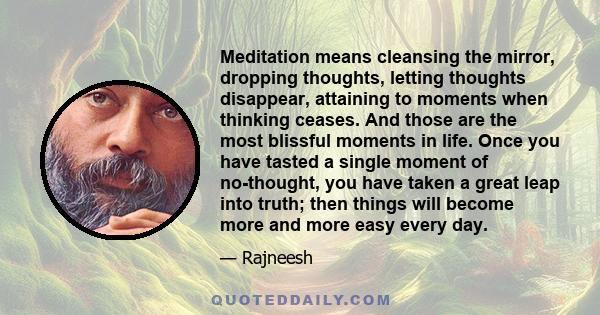 Meditation means cleansing the mirror, dropping thoughts, letting thoughts disappear, attaining to moments when thinking ceases. And those are the most blissful moments in life. Once you have tasted a single moment of