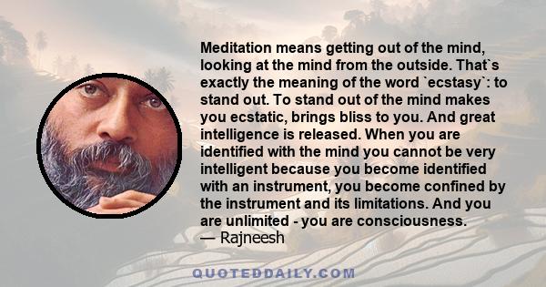 Meditation means getting out of the mind, looking at the mind from the outside. That`s exactly the meaning of the word `ecstasy`: to stand out. To stand out of the mind makes you ecstatic, brings bliss to you. And great 