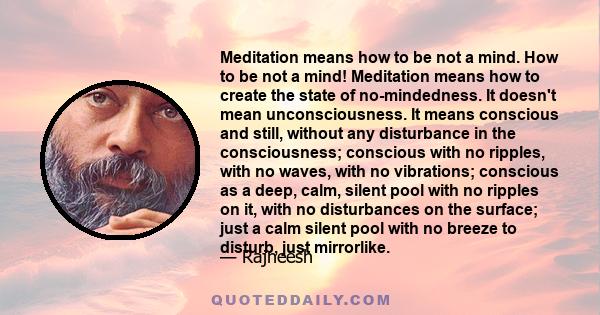 Meditation means how to be not a mind. How to be not a mind! Meditation means how to create the state of no-mindedness. It doesn't mean unconsciousness. It means conscious and still, without any disturbance in the