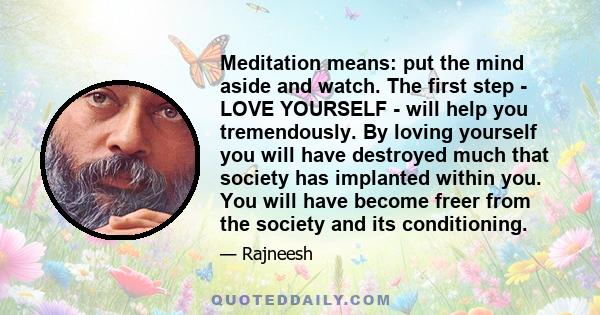 Meditation means: put the mind aside and watch. The first step - LOVE YOURSELF - will help you tremendously. By loving yourself you will have destroyed much that society has implanted within you. You will have become