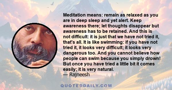 Meditation means: remain as relaxed as you are in deep sleep and yet alert. Keep awareness there; let thoughts disappear but awareness has to be retained. And this is not difficult: it is just that we have not tried it, 