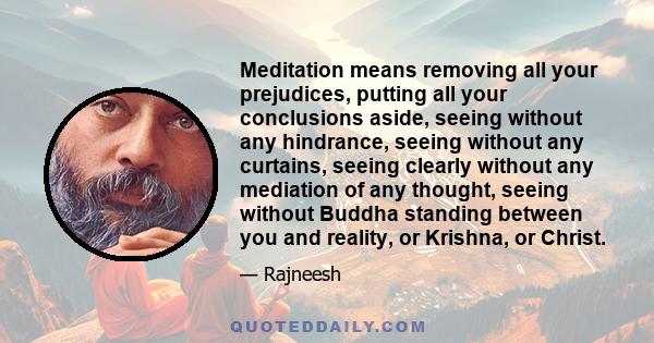 Meditation means removing all your prejudices, putting all your conclusions aside, seeing without any hindrance, seeing without any curtains, seeing clearly without any mediation of any thought, seeing without Buddha