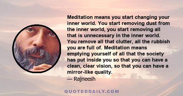 Meditation means you start changing your inner world. You start removing dust from the inner world, you start removing all that is unnecessary in the inner world. You remove all that clutter, all the rubbish you are