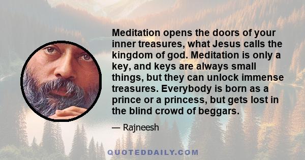 Meditation opens the doors of your inner treasures, what Jesus calls the kingdom of god. Meditation is only a key, and keys are always small things, but they can unlock immense treasures. Everybody is born as a prince