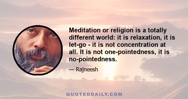 Meditation or religion is a totally different world: it is relaxation, it is let-go - it is not concentration at all. It is not one-pointedness, it is no-pointedness.