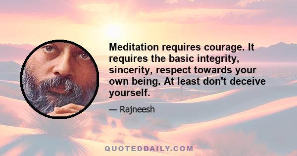 Meditation requires courage. It requires the basic integrity, sincerity, respect towards your own being. At least don't deceive yourself.