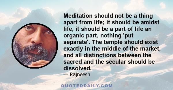 Meditation should not be a thing apart from life; it should be amidst life, it should be a part of life an organic part, nothing 'put separate'. The temple should exist exactly in the middle of the market, and all