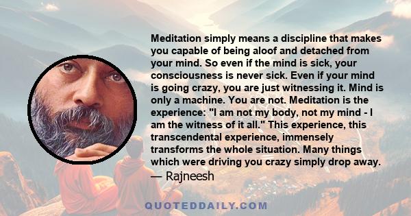 Meditation simply means a discipline that makes you capable of being aloof and detached from your mind. So even if the mind is sick, your consciousness is never sick. Even if your mind is going crazy, you are just