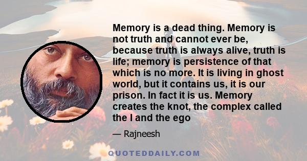 Memory is a dead thing. Memory is not truth and cannot ever be, because truth is always alive, truth is life; memory is persistence of that which is no more. It is living in ghost world, but it contains us, it is our