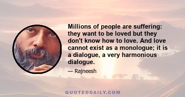 Millions of people are suffering: they want to be loved but they don't know how to love. And love cannot exist as a monologue; it is a dialogue, a very harmonious dialogue.