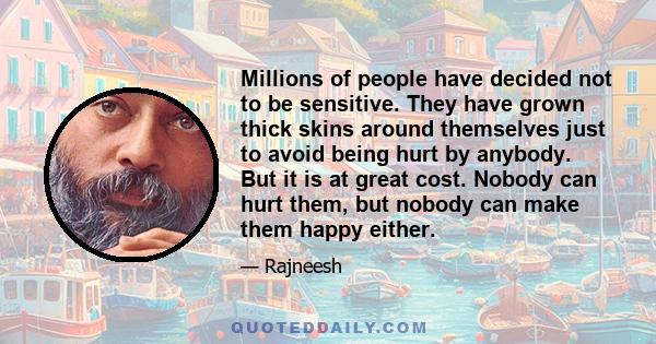 Millions of people have decided not to be sensitive. They have grown thick skins around themselves just to avoid being hurt by anybody. But it is at great cost. Nobody can hurt them, but nobody can make them happy