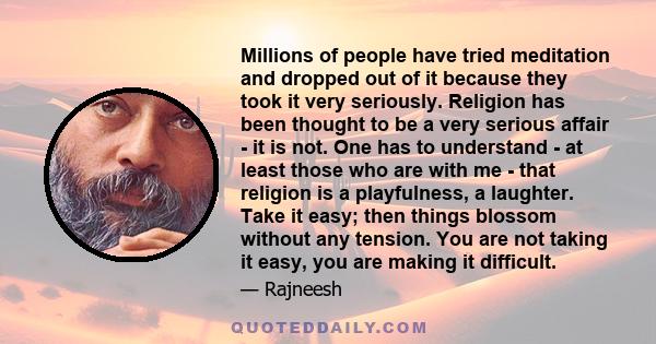 Millions of people have tried meditation and dropped out of it because they took it very seriously. Religion has been thought to be a very serious affair - it is not. One has to understand - at least those who are with