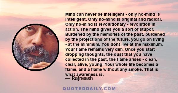 Mind can never be intelligent - only no-mind is intelligent. Only no-mind is original and radical. Only no-mind is revolutionary - revolution in action. The mind gives you a sort of stupor. Burdened by the memories of