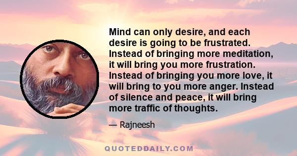 Mind can only desire, and each desire is going to be frustrated. Instead of bringing more meditation, it will bring you more frustration. Instead of bringing you more love, it will bring to you more anger. Instead of