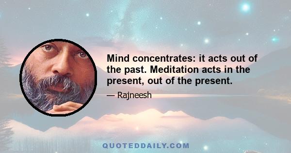 Mind concentrates: it acts out of the past. Meditation acts in the present, out of the present.