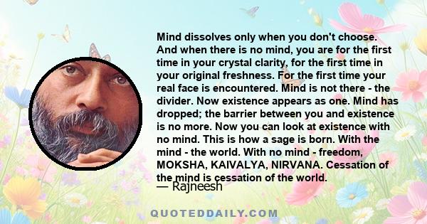 Mind dissolves only when you don't choose. And when there is no mind, you are for the first time in your crystal clarity, for the first time in your original freshness. For the first time your real face is encountered.