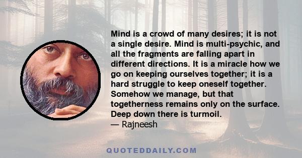 Mind is a crowd of many desires; it is not a single desire. Mind is multi-psychic, and all the fragments are falling apart in different directions. It is a miracle how we go on keeping ourselves together; it is a hard