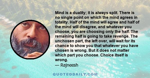 Mind is a duality; it is always split. There is no single point on which the mind agrees in totality. Half of the mind will agree and half of the mind will disagree, and whatever you choose, you are choosing only the