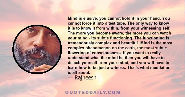 Mind is elusive, you cannot hold it in your hand. You cannot force it into a test-tube. The only way to know it is to know it from within, from your witnessing self. The more you become aware, the more you can watch