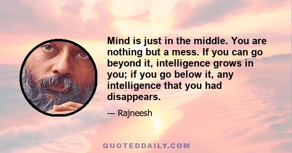 Mind is just in the middle. You are nothing but a mess. If you can go beyond it, intelligence grows in you; if you go below it, any intelligence that you had disappears.