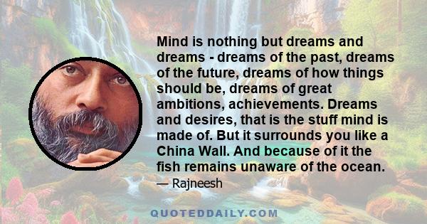 Mind is nothing but dreams and dreams - dreams of the past, dreams of the future, dreams of how things should be, dreams of great ambitions, achievements. Dreams and desires, that is the stuff mind is made of. But it