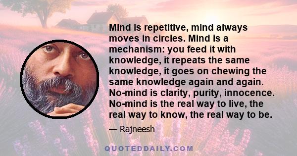 Mind is repetitive, mind always moves in circles. Mind is a mechanism: you feed it with knowledge, it repeats the same knowledge, it goes on chewing the same knowledge again and again. No-mind is clarity, purity,