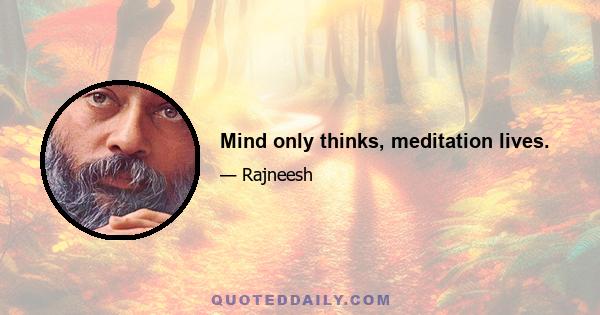 Mind only thinks, meditation lives.