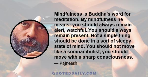 Mindfulness is Buddha's word for meditation. By mindfulness he means: you should always remain alert, watchful. You should always remain present. Not a single thing should be done in a sort of sleepy state of mind. You