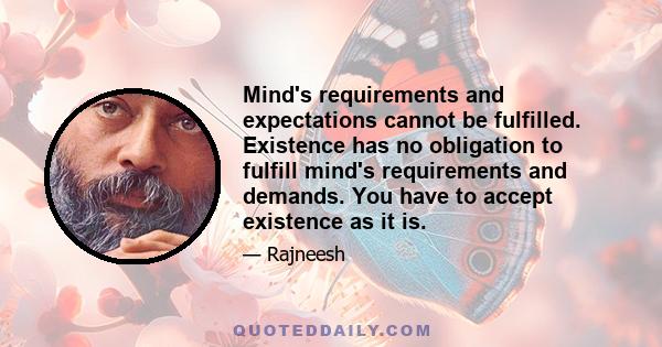 Mind's requirements and expectations cannot be fulfilled. Existence has no obligation to fulfill mind's requirements and demands. You have to accept existence as it is.