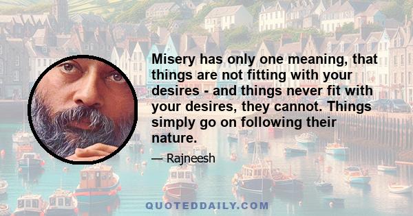 Misery has only one meaning, that things are not fitting with your desires - and things never fit with your desires, they cannot. Things simply go on following their nature.