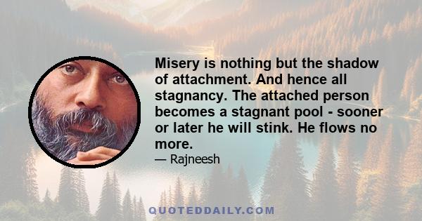 Misery is nothing but the shadow of attachment. And hence all stagnancy. The attached person becomes a stagnant pool - sooner or later he will stink. He flows no more.