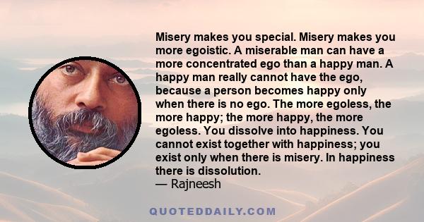 Misery makes you special. Misery makes you more egoistic. A miserable man can have a more concentrated ego than a happy man. A happy man really cannot have the ego, because a person becomes happy only when there is no