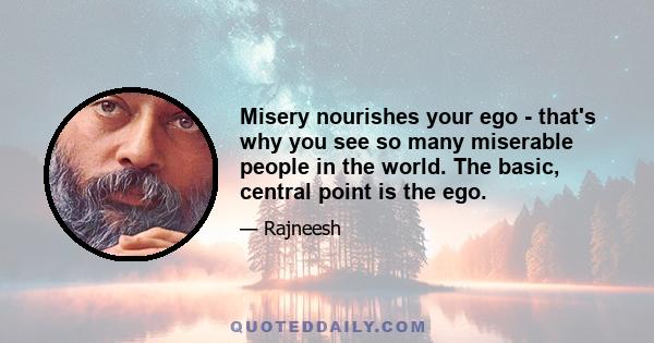 Misery nourishes your ego - that's why you see so many miserable people in the world. The basic, central point is the ego.