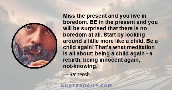 Miss the present and you live in boredom. BE in the present and you will be surprised that there is no boredom at all. Start by looking around a little more like a child. Be a child again! That's what meditation is all