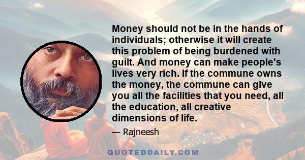 Money should not be in the hands of individuals; otherwise it will create this problem of being burdened with guilt. And money can make people's lives very rich. If the commune owns the money, the commune can give you