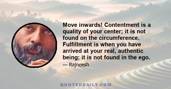 Move inwards! Contentment is a quality of your center; it is not found on the circumference. Fulfillment is when you have arrived at your real, authentic being; it is not found in the ego.