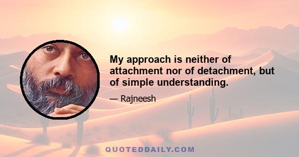 My approach is neither of attachment nor of detachment, but of simple understanding.