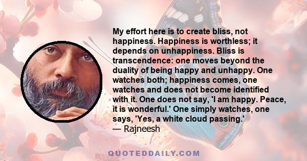 My effort here is to create bliss, not happiness. Happiness is worthless; it depends on unhappiness. Bliss is transcendence: one moves beyond the duality of being happy and unhappy. One watches both; happiness comes,