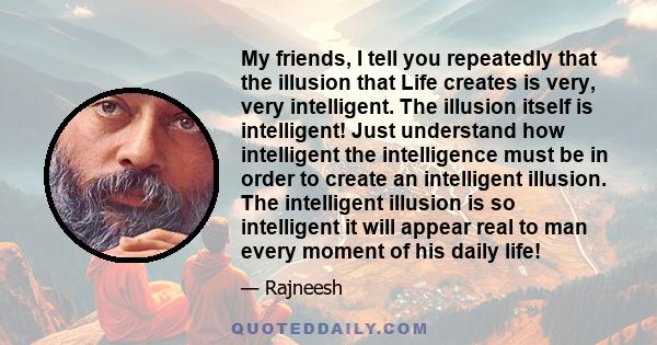 My friends, I tell you repeatedly that the illusion that Life creates is very, very intelligent. The illusion itself is intelligent! Just understand how intelligent the intelligence must be in order to create an