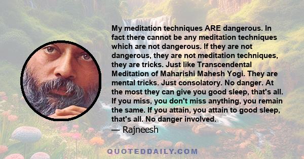 My meditation techniques ARE dangerous. In fact there cannot be any meditation techniques which are not dangerous. If they are not dangerous, they are not meditation techniques, they are tricks. Just like Transcendental 