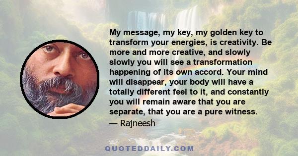 My message, my key, my golden key to transform your energies, is creativity. Be more and more creative, and slowly slowly you will see a transformation happening of its own accord. Your mind will disappear, your body