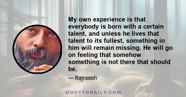 My own experience is that everybody is born with a certain talent, and unless he lives that talent to its fullest, something in him will remain missing. He will go on feeling that somehow something is not there that