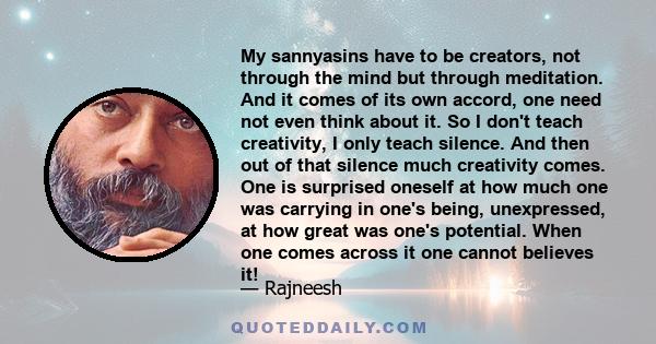 My sannyasins have to be creators, not through the mind but through meditation. And it comes of its own accord, one need not even think about it. So I don't teach creativity, I only teach silence. And then out of that