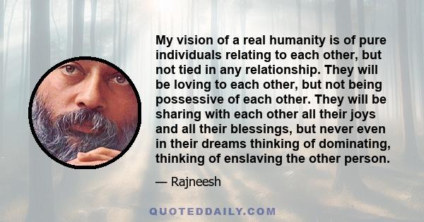 My vision of a real humanity is of pure individuals relating to each other, but not tied in any relationship. They will be loving to each other, but not being possessive of each other. They will be sharing with each