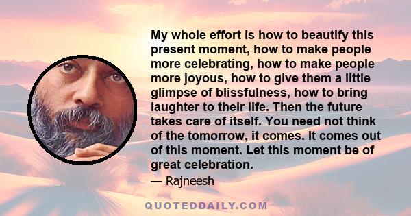 My whole effort is how to beautify this present moment, how to make people more celebrating, how to make people more joyous, how to give them a little glimpse of blissfulness, how to bring laughter to their life. Then