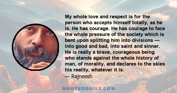 My whole love and respect is for the person who accepts himself totally, as he is. He has courage. He has courage to face the whole pressure of the society which is bent upon splitting him into divisions — into good and 