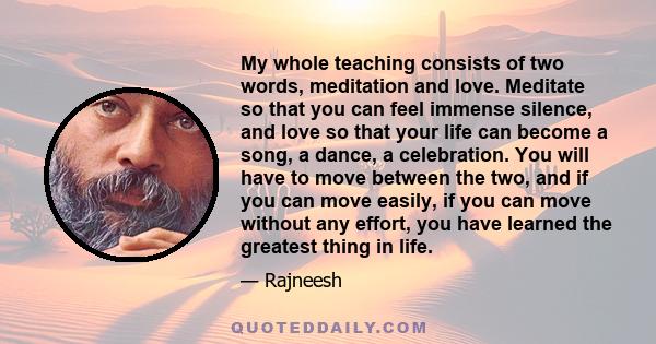 My whole teaching consists of two words, meditation and love. Meditate so that you can feel immense silence, and love so that your life can become a song, a dance, a celebration. You will have to move between the two,