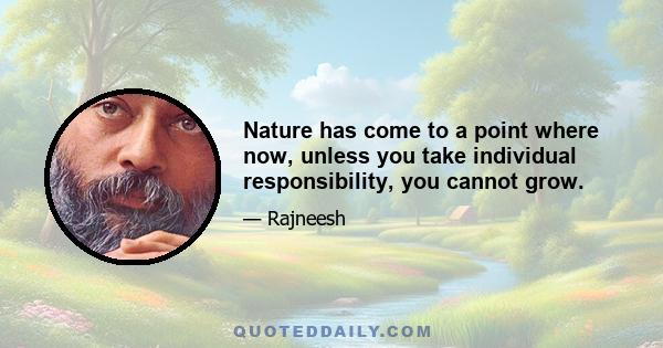 Nature has come to a point where now, unless you take individual responsibility, you cannot grow.