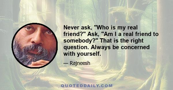 Never ask, Who is my real friend? Ask, Am I a real friend to somebody? That is the right question. Always be concerned with yourself.