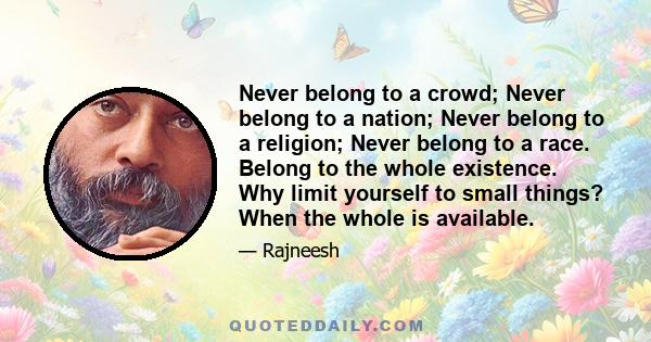 Never belong to a crowd; Never belong to a nation; Never belong to a religion; Never belong to a race. Belong to the whole existence. Why limit yourself to small things? When the whole is available.